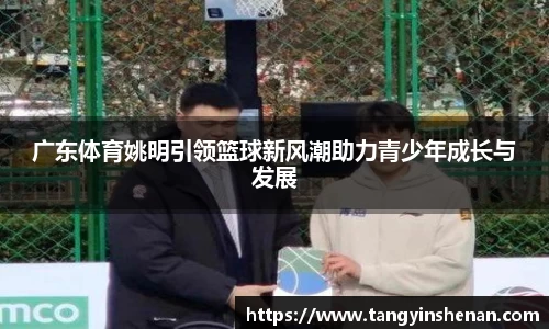 广东体育姚明引领篮球新风潮助力青少年成长与发展